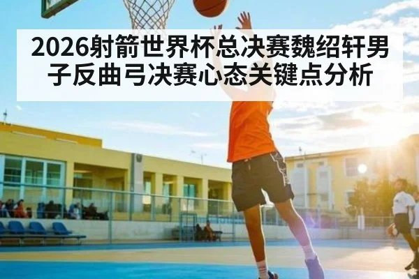 2026射箭世界杯总决赛魏绍轩男子反曲弓决赛心态关键点分析