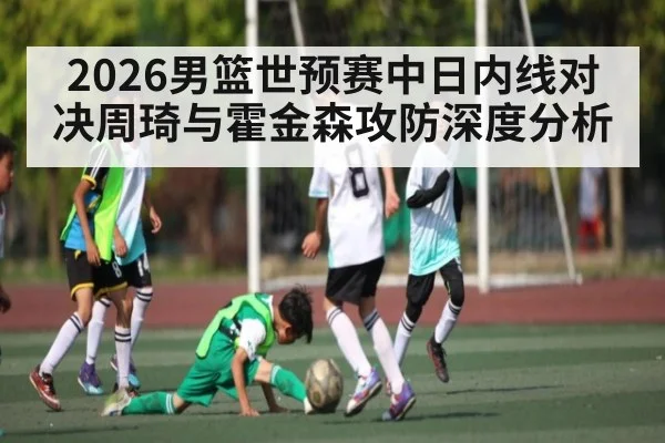2026男篮世预赛中日内线对决周琦与霍金森攻防深度分析