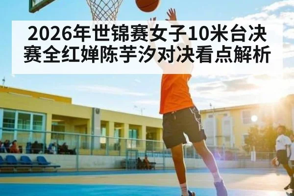 2026年世锦赛女子10米台决赛全红婵陈芋汐对决看点解析